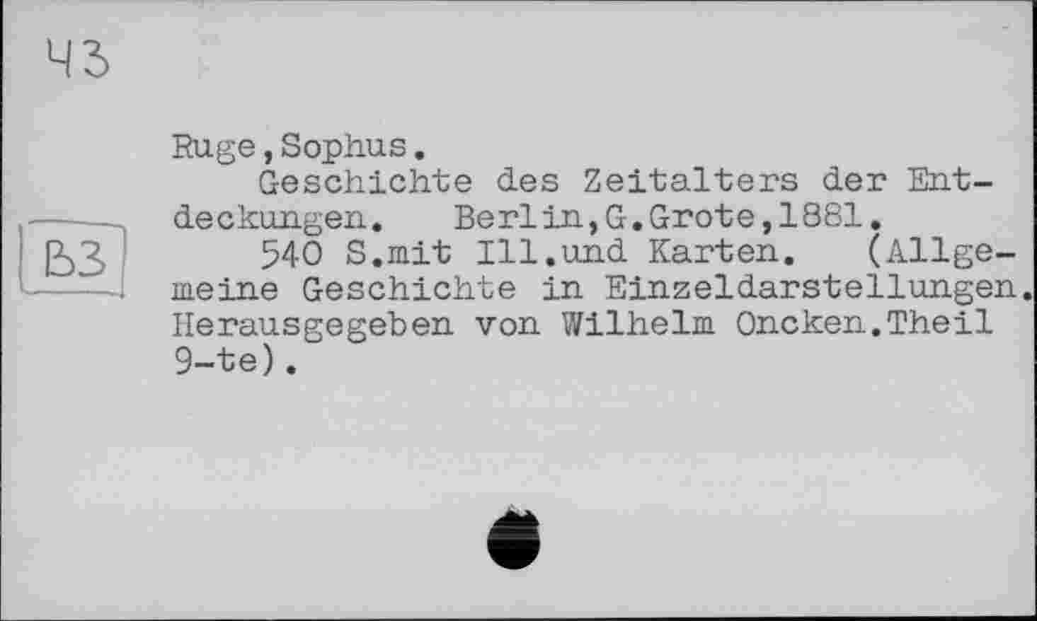 ﻿43
ьз
Rüge,Sophus.
Geschichte des Zeitalters der Entdeckungen.	Berlin,G.Grote,1881.
540 S.mit Ill.und Karten. (Allgemeine Geschichte in Einzeldarstellungen. Herausgegeben von Wilhelm Oncken.Theil 9-te).